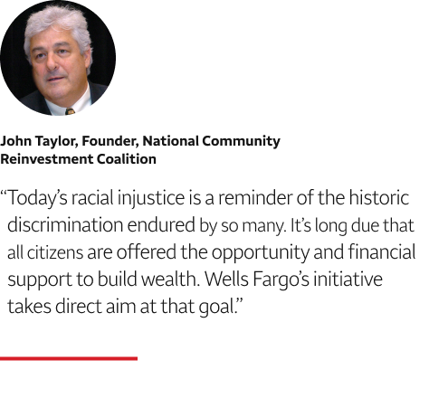 Quote: Today’s racial injustice is a reminder of the historic discrimination endured by so many. It’s long due that all citizens are offered the opportunity and financial support to build wealth. Wells Fargo’s initiative takes direct aim at that goal. A headshot of John Taylor, Founder, National Community Reinvestment Coalition, appears above the quote text.