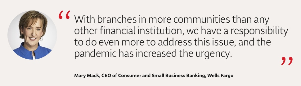 Quote: With branches in more communities than any other financial institution, we have a responsibility to do even more to address this issue, and the pandemic has increased the urgency. A headshot of Mary Mack, CEO of Consumer and Small Business Banking, Wells Fargo, appears to the left of the quote text.