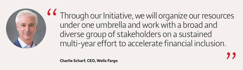 Quote: Through our Initiative, we will organize our resources under one umbrella and work with a broad and diverse group of stakeholders on a sustained multi-year effort to accelerate financial inclusion. A headshot of Charlie Scharf, CEO, Wells Fargo, appears to the left of the quote text.